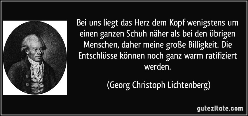 Bei uns liegt das Herz dem Kopf wenigstens um einen ganzen Schuh näher als bei den übrigen Menschen, daher meine große Billigkeit. Die Entschlüsse können noch ganz warm ratifiziert werden. (Georg Christoph Lichtenberg)