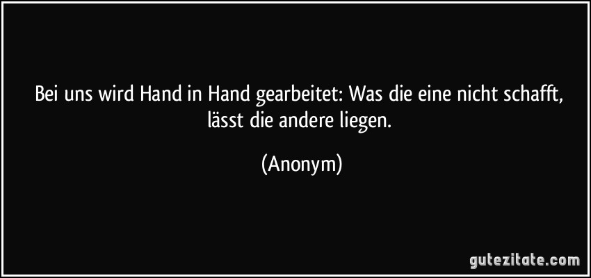 Bei uns wird Hand in Hand gearbeitet: Was die eine nicht schafft, lässt die andere liegen. (Anonym)