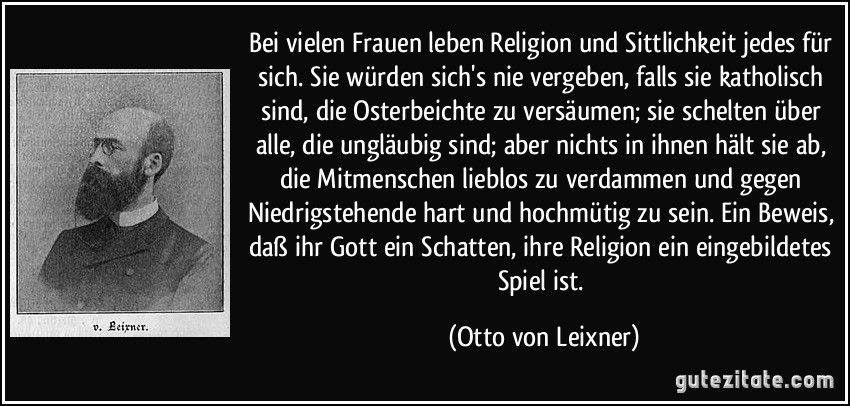 Bei vielen Frauen leben Religion und Sittlichkeit jedes für sich. Sie würden sich's nie vergeben, falls sie katholisch sind, die Osterbeichte zu versäumen; sie schelten über alle, die ungläubig sind; aber nichts in ihnen hält sie ab, die Mitmenschen lieblos zu verdammen und gegen Niedrigstehende hart und hochmütig zu sein. Ein Beweis, daß ihr Gott ein Schatten, ihre Religion ein eingebildetes Spiel ist. (Otto von Leixner)