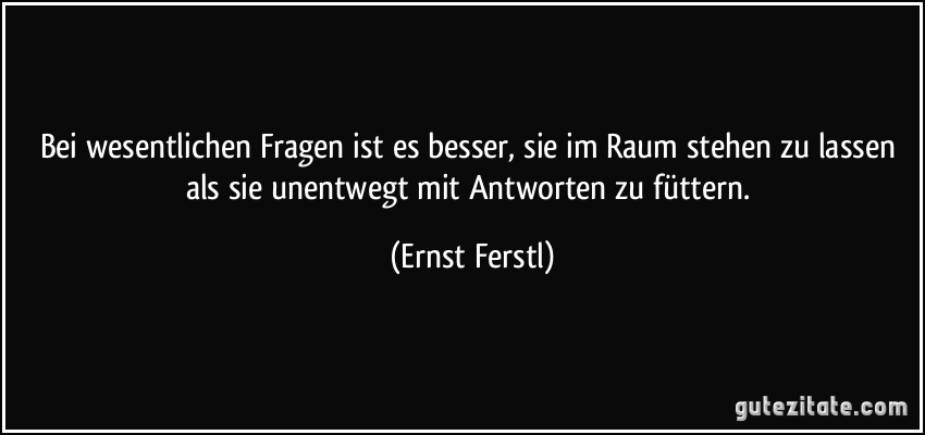 Bei wesentlichen Fragen ist es besser, sie im Raum stehen zu lassen als sie unentwegt mit Antworten zu füttern. (Ernst Ferstl)