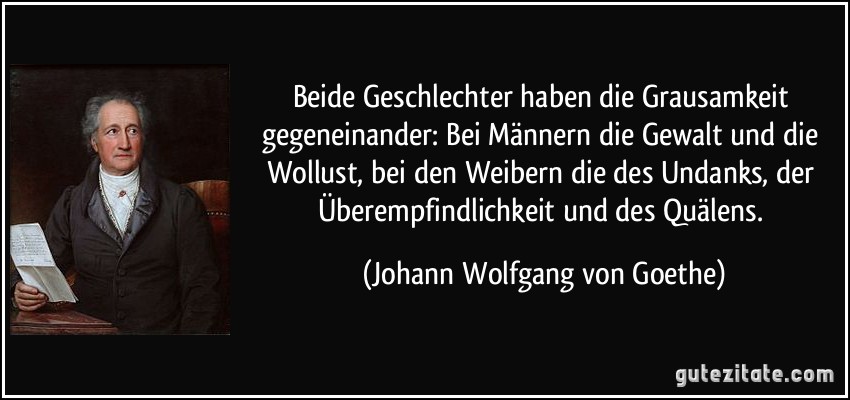 Beide Geschlechter haben die Grausamkeit gegeneinander: Bei Männern die Gewalt und die Wollust, bei den Weibern die des Undanks, der Überempfindlichkeit und des Quälens. (Johann Wolfgang von Goethe)