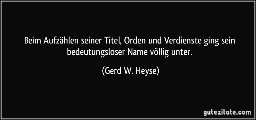 Beim Aufzählen seiner Titel, Orden und Verdienste ging sein bedeutungsloser Name völlig unter. (Gerd W. Heyse)