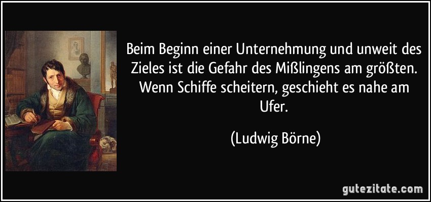 Beim Beginn einer Unternehmung und unweit des Zieles ist die Gefahr des Mißlingens am größten. Wenn Schiffe scheitern, geschieht es nahe am Ufer. (Ludwig Börne)