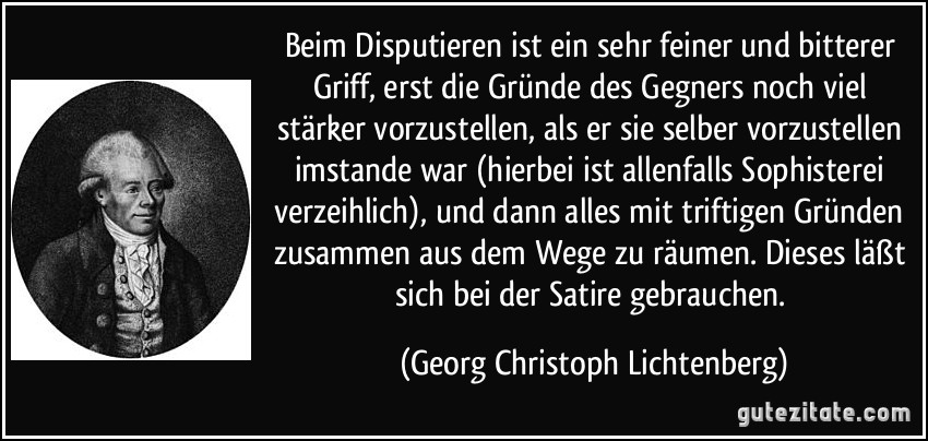 Beim Disputieren ist ein sehr feiner und bitterer Griff, erst die Gründe des Gegners noch viel stärker vorzustellen, als er sie selber vorzustellen imstande war (hierbei ist allenfalls Sophisterei verzeihlich), und dann alles mit triftigen Gründen zusammen aus dem Wege zu räumen. Dieses läßt sich bei der Satire gebrauchen. (Georg Christoph Lichtenberg)