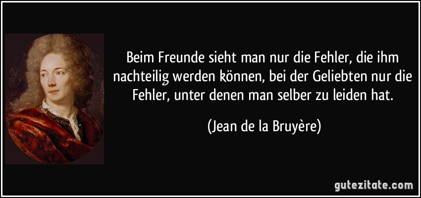 Beim Freunde sieht man nur die Fehler, die ihm nachteilig werden können, bei der Geliebten nur die Fehler, unter denen man selber zu leiden hat. (Jean de la Bruyère)