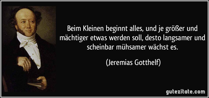 Beim Kleinen beginnt alles, und je größer und mächtiger etwas werden soll, desto langsamer und scheinbar mühsamer wächst es. (Jeremias Gotthelf)