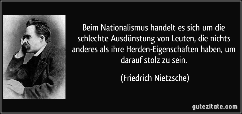 Beim Nationalismus handelt es sich um die schlechte Ausdünstung von Leuten, die nichts anderes als ihre Herden-Eigenschaften haben, um darauf stolz zu sein. (Friedrich Nietzsche)