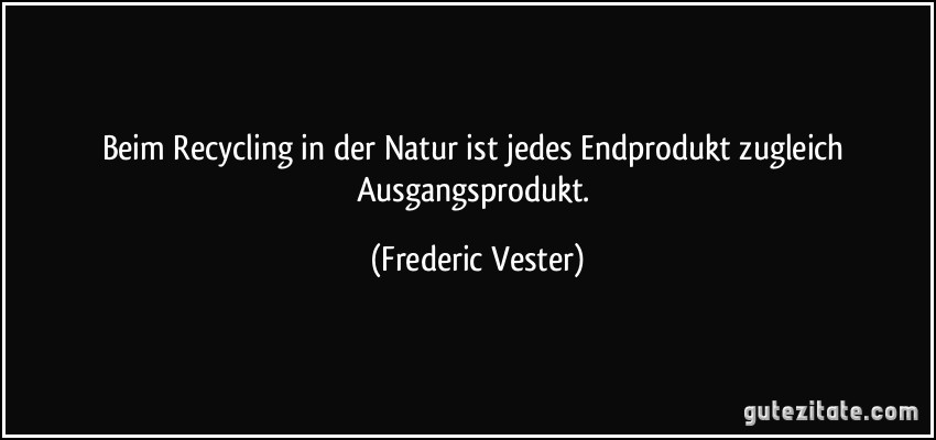 Beim Recycling in der Natur ist jedes Endprodukt zugleich Ausgangsprodukt. (Frederic Vester)