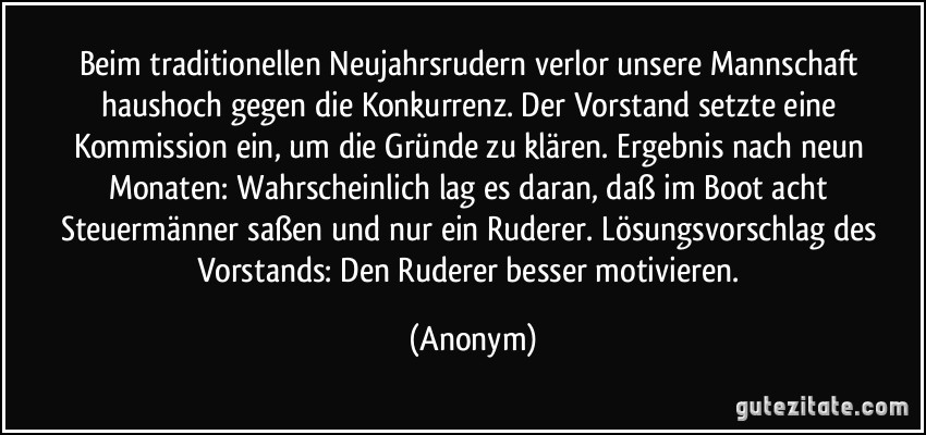 Beim traditionellen Neujahrsrudern verlor unsere Mannschaft haushoch gegen die Konkurrenz. Der Vorstand setzte eine Kommission ein, um die Gründe zu klären. Ergebnis nach neun Monaten: Wahrscheinlich lag es daran, daß im Boot acht Steuermänner saßen und nur ein Ruderer. Lösungsvorschlag des Vorstands: Den Ruderer besser motivieren. (Anonym)