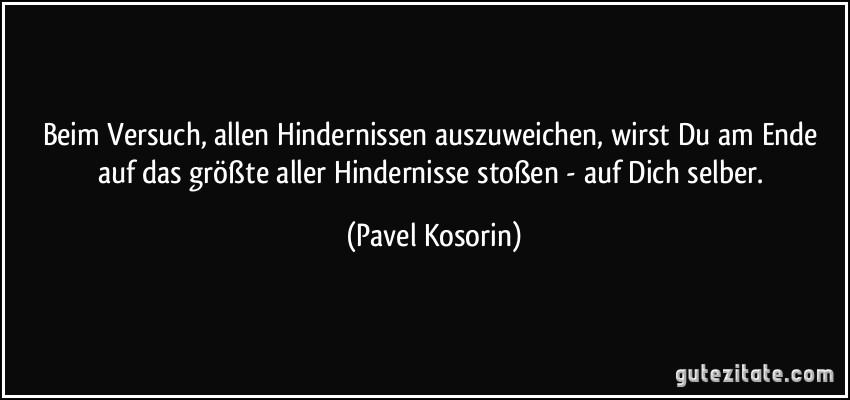 Beim Versuch, allen Hindernissen auszuweichen, wirst Du am Ende auf das größte aller Hindernisse stoßen - auf Dich selber. (Pavel Kosorin)