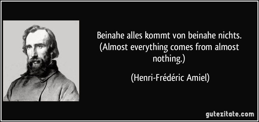 Beinahe alles kommt von beinahe nichts. (Almost everything comes from almost nothing.) (Henri-Frédéric Amiel)