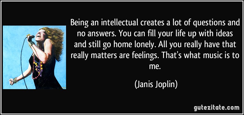 Being an intellectual creates a lot of questions and no answers. You can fill your life up with ideas and still go home lonely. All you really have that really matters are feelings. That's what music is to me. (Janis Joplin)