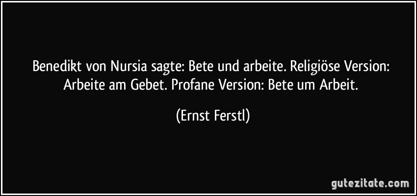 Benedikt von Nursia sagte: Bete und arbeite. Religiöse Version: Arbeite am Gebet. Profane Version: Bete um Arbeit. (Ernst Ferstl)