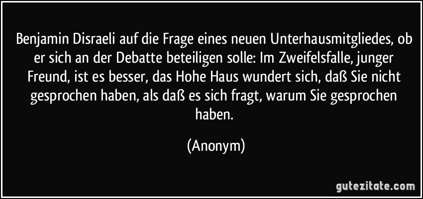 Benjamin Disraeli auf die Frage eines neuen Unterhausmitgliedes, ob er sich an der Debatte beteiligen solle: Im Zweifelsfalle, junger Freund, ist es besser, das Hohe Haus wundert sich, daß Sie nicht gesprochen haben, als daß es sich fragt, warum Sie gesprochen haben. (Anonym)