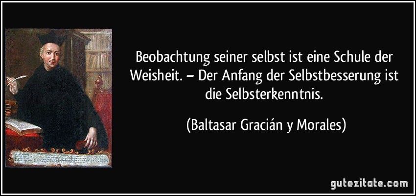 Beobachtung seiner selbst ist eine Schule der Weisheit. – Der Anfang der Selbstbesserung ist die Selbsterkenntnis. (Baltasar Gracián y Morales)