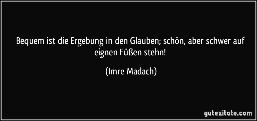 Bequem ist die Ergebung in den Glauben; schön, aber schwer auf eignen Füßen stehn! (Imre Madach)