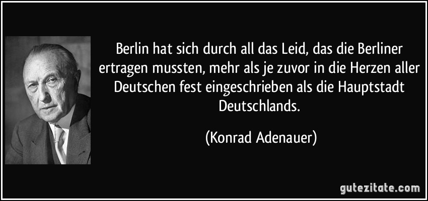 Berlin hat sich durch all das Leid, das die Berliner ertragen mussten, mehr als je zuvor in die Herzen aller Deutschen fest eingeschrieben als die Hauptstadt Deutschlands. (Konrad Adenauer)