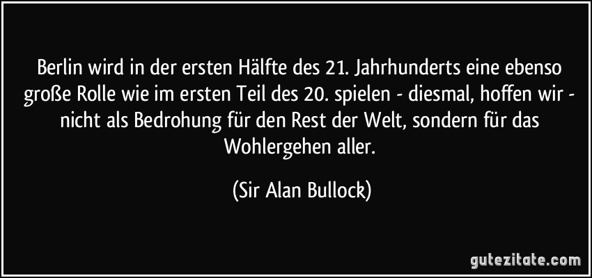 Berlin wird in der ersten Hälfte des 21. Jahrhunderts eine ebenso große Rolle wie im ersten Teil des 20. spielen - diesmal, hoffen wir - nicht als Bedrohung für den Rest der Welt, sondern für das Wohlergehen aller. (Sir Alan Bullock)