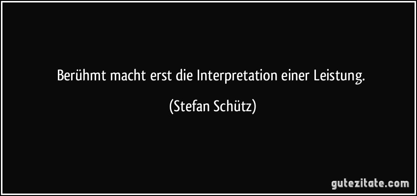 Berühmt macht erst die Interpretation einer Leistung. (Stefan Schütz)