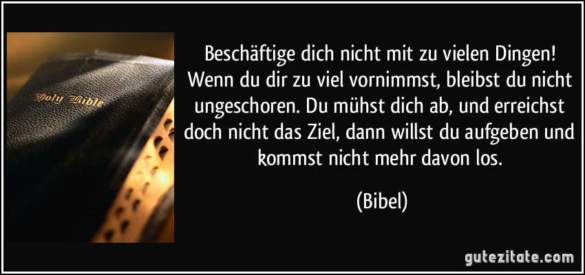 Beschäftige dich nicht mit zu vielen Dingen! Wenn du dir zu viel vornimmst, bleibst du nicht ungeschoren. Du mühst dich ab, und erreichst doch nicht das Ziel, dann willst du aufgeben und kommst nicht mehr davon los. (Bibel)