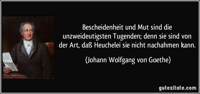 Bescheidenheit und Mut sind die unzweideutigsten Tugenden; denn sie sind von der Art, daß Heuchelei sie nicht nachahmen kann. (Johann Wolfgang von Goethe)