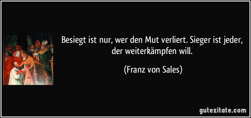 Besiegt ist nur, wer den Mut verliert. Sieger ist jeder, der weiterkämpfen will. (Franz von Sales)