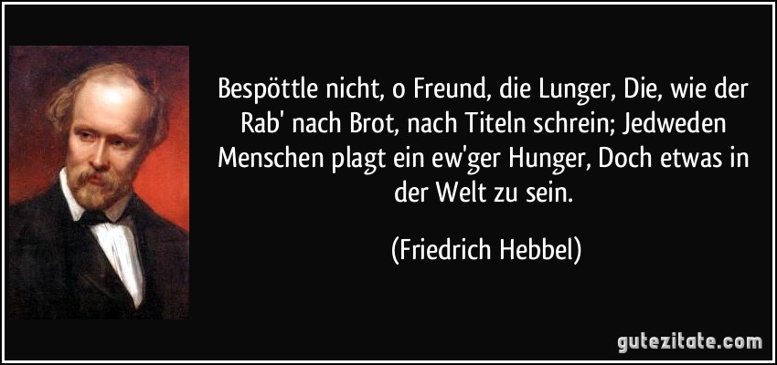 Bespöttle nicht, o Freund, die Lunger, Die, wie der Rab' nach Brot, nach Titeln schrein; Jedweden Menschen plagt ein ew'ger Hunger, Doch etwas in der Welt zu sein. (Friedrich Hebbel)