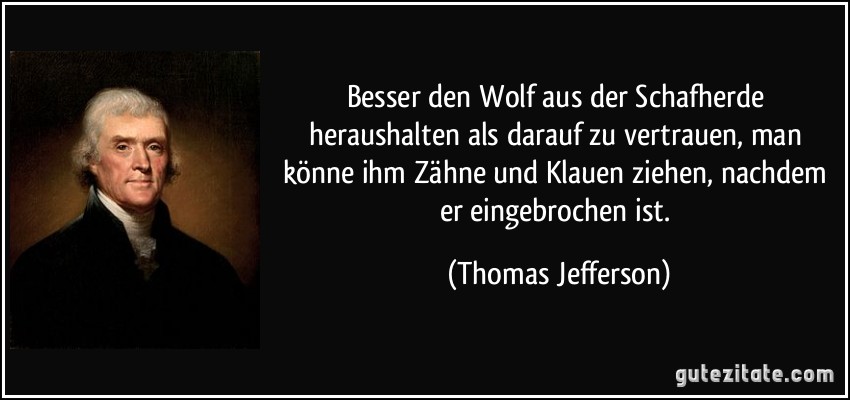 Besser den Wolf aus der Schafherde heraushalten als darauf zu vertrauen, man könne ihm Zähne und Klauen ziehen, nachdem er eingebrochen ist. (Thomas Jefferson)