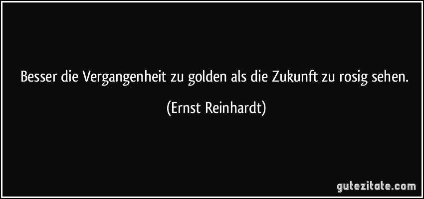 Besser die Vergangenheit zu golden als die Zukunft zu rosig sehen. (Ernst Reinhardt)