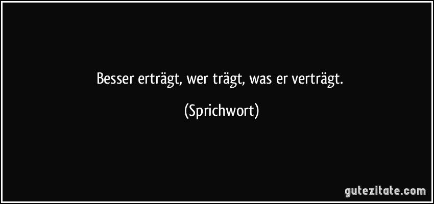 Besser erträgt, wer trägt, was er verträgt. (Sprichwort)