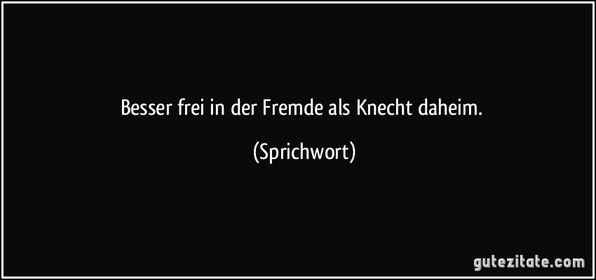 Besser frei in der Fremde als Knecht daheim. (Sprichwort)