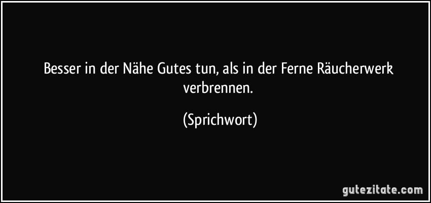 Besser in der Nähe Gutes tun, als in der Ferne Räucherwerk verbrennen. (Sprichwort)