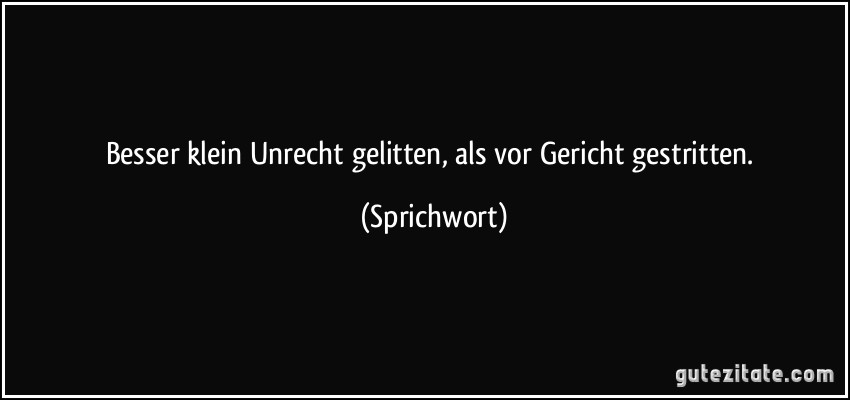 Besser klein Unrecht gelitten, als vor Gericht gestritten. (Sprichwort)