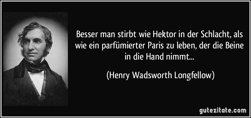 Besser man stirbt wie Hektor in der Schlacht, als wie ein parfümierter Paris zu leben, der die Beine in die Hand nimmt... (Henry Wadsworth Longfellow)