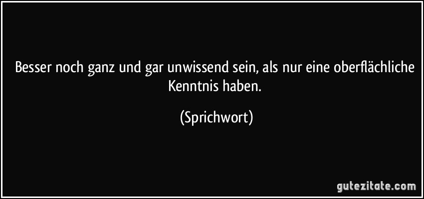 Besser noch ganz und gar unwissend sein, als nur eine oberflächliche Kenntnis haben. (Sprichwort)