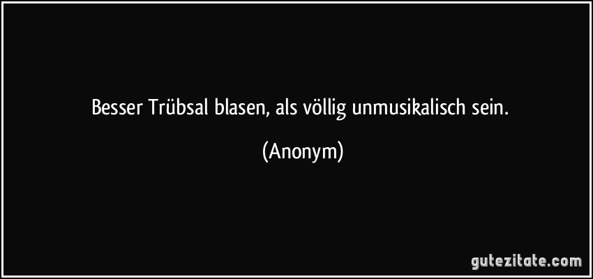 Besser Trübsal blasen, als völlig unmusikalisch sein. (Anonym)