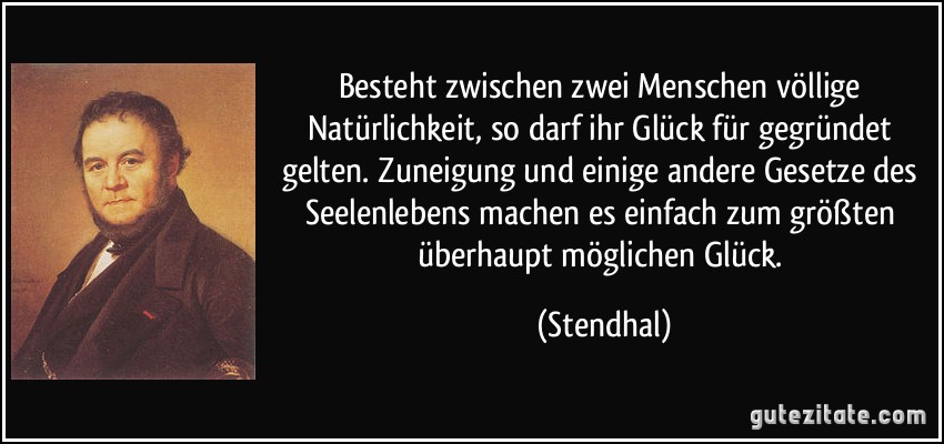 Besteht zwischen zwei Menschen völlige Natürlichkeit, so darf ihr Glück für gegründet gelten. Zuneigung und einige andere Gesetze des Seelenlebens machen es einfach zum größten überhaupt möglichen Glück. (Stendhal)