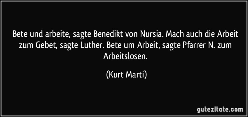 Bete und arbeite, sagte Benedikt von Nursia. Mach auch die Arbeit zum Gebet, sagte Luther. Bete um Arbeit, sagte Pfarrer N. zum Arbeitslosen. (Kurt Marti)