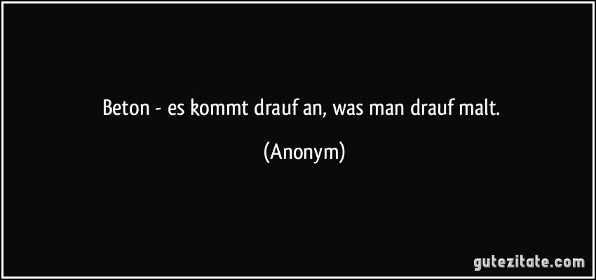 Beton - es kommt drauf an, was man drauf malt. (Anonym)