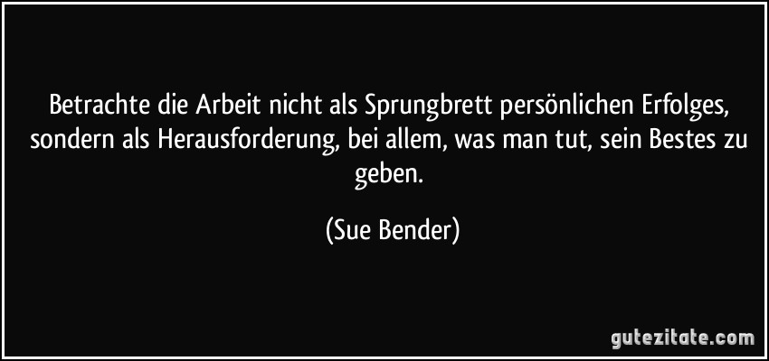 Betrachte die Arbeit nicht als Sprungbrett persönlichen Erfolges, sondern als Herausforderung, bei allem, was man tut, sein Bestes zu geben. (Sue Bender)