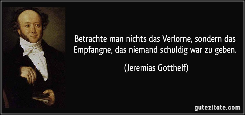 Betrachte man nichts das Verlorne, sondern das Empfangne, das niemand schuldig war zu geben. (Jeremias Gotthelf)