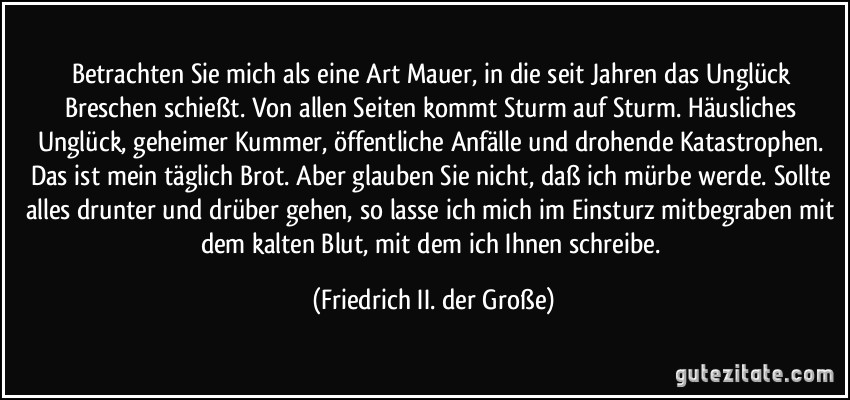 Betrachten Sie mich als eine Art Mauer, in die seit Jahren das Unglück Breschen schießt. Von allen Seiten kommt Sturm auf Sturm. Häusliches Unglück, geheimer Kummer, öffentliche Anfälle und drohende Katastrophen. Das ist mein täglich Brot. Aber glauben Sie nicht, daß ich mürbe werde. Sollte alles drunter und drüber gehen, so lasse ich mich im Einsturz mitbegraben mit dem kalten Blut, mit dem ich Ihnen schreibe. (Friedrich II. der Große)