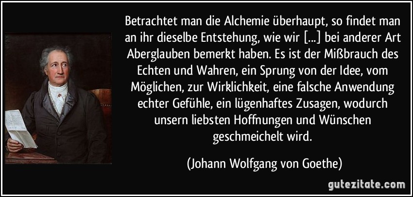 Betrachtet man die Alchemie überhaupt, so findet man an ihr dieselbe Entstehung, wie wir [...] bei anderer Art Aberglauben bemerkt haben. Es ist der Mißbrauch des Echten und Wahren, ein Sprung von der Idee, vom Möglichen, zur Wirklichkeit, eine falsche Anwendung echter Gefühle, ein lügenhaftes Zusagen, wodurch unsern liebsten Hoffnungen und Wünschen geschmeichelt wird. (Johann Wolfgang von Goethe)