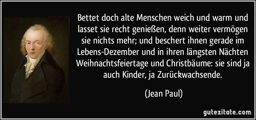 Bettet doch alte Menschen weich und warm und lasset sie recht genießen, denn weiter vermögen sie nichts mehr; und beschert ihnen gerade im Lebens-Dezember und in ihren längsten Nächten Weihnachtsfeiertage und Christbäume: sie sind ja auch Kinder, ja Zurückwachsende. (Jean Paul)