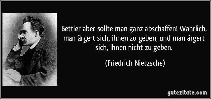 Bettler aber sollte man ganz abschaffen! Wahrlich, man ärgert sich, ihnen zu geben, und man ärgert sich, ihnen nicht zu geben. (Friedrich Nietzsche)