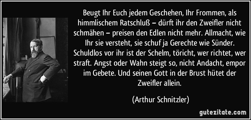 Beugt Ihr Euch jedem Geschehen, Ihr Frommen, als himmlischem Ratschluß – dürft ihr den Zweifler nicht schmähen – preisen den Edlen nicht mehr. Allmacht, wie Ihr sie versteht, sie schuf ja Gerechte wie Sünder. Schuldlos vor ihr ist der Schelm, töricht, wer richtet, wer straft. Angst oder Wahn steigt so, nicht Andacht, empor im Gebete. Und seinen Gott in der Brust hütet der Zweifler allein. (Arthur Schnitzler)