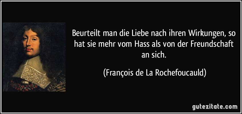 Beurteilt man die Liebe nach ihren Wirkungen, so hat sie mehr vom Hass als von der Freundschaft an sich. (François de La Rochefoucauld)