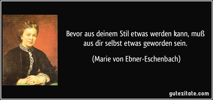 Bevor aus deinem Stil etwas werden kann, muß aus dir selbst etwas geworden sein. (Marie von Ebner-Eschenbach)