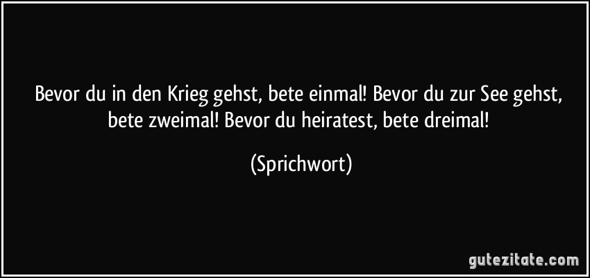 Bevor du in den Krieg gehst, bete einmal! Bevor du zur See gehst, bete zweimal! Bevor du heiratest, bete dreimal! (Sprichwort)