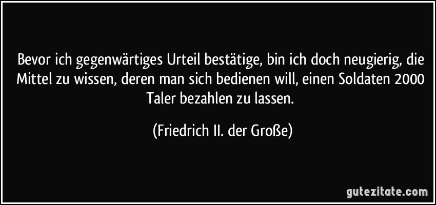 Bevor ich gegenwärtiges Urteil bestätige, bin ich doch neugierig, die Mittel zu wissen, deren man sich bedienen will, einen Soldaten 2000 Taler bezahlen zu lassen. (Friedrich II. der Große)